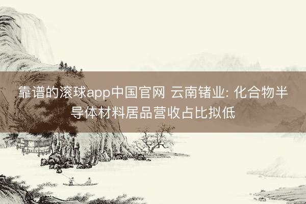 靠谱的滚球app中国官网 云南锗业: 化合物半导体材料居品营收占比拟低