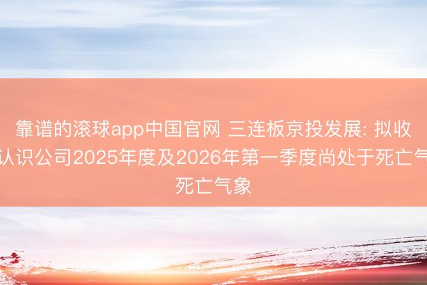 靠谱的滚球app中国官网 三连板京投发展: 拟收购认识公司2025年度及2026年第一季度尚处于死亡气象