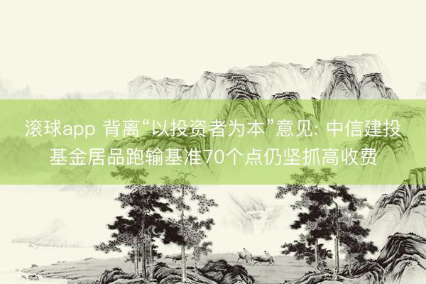 滚球app 背离“以投资者为本”意见: 中信建投基金居品跑输基准70个点仍坚抓高收费