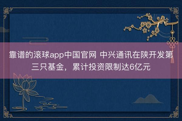 靠谱的滚球app中国官网 中兴通讯在陕开发第三只基金，累计投资限制达6亿元