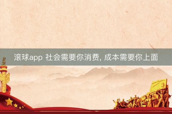 滚球app 社会需要你消费， 成本需要你上面