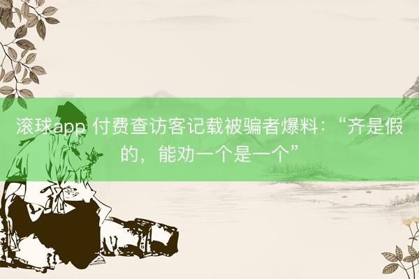 滚球app 付费查访客记载被骗者爆料：“齐是假的，能劝一个是一个”