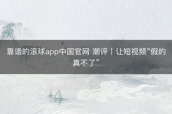 靠谱的滚球app中国官网 潮评丨让短视频“假的真不了”