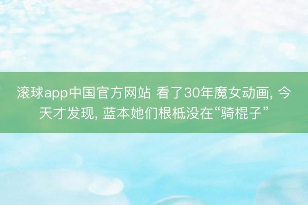 滚球app中国官方网站 看了30年魔女动画， 今天才发现， 蓝本她们根柢没在“骑棍子”