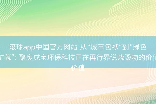 滚球app中国官方网站 从“城市包袱”到“绿色矿藏”: 聚废成宝环保科技正在再行界说烧毁物的价值