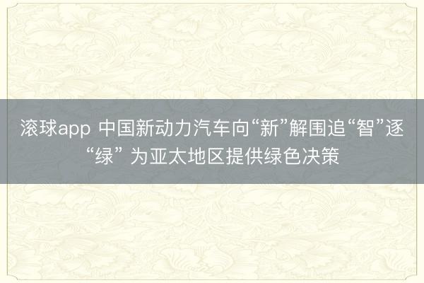 滚球app 中国新动力汽车向“新”解围追“智”逐“绿” 为亚太地区提供绿色决策
