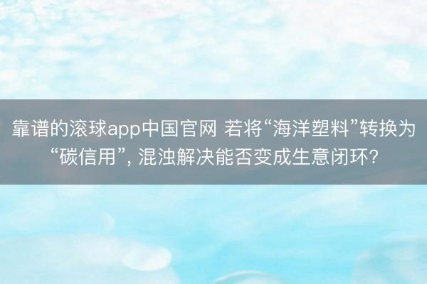 靠谱的滚球app中国官网 若将“海洋塑料”转换为“碳信用”， 混浊解决能否变成生意闭环?