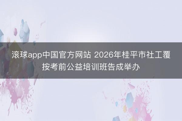 滚球app中国官方网站 2026年桂平市社工覆按考前公益培训班告成举办