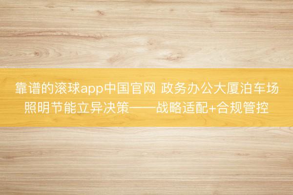 靠谱的滚球app中国官网 政务办公大厦泊车场照明节能立异决策——战略适配+合规管控