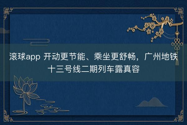 滚球app 开动更节能、乘坐更舒畅，广州地铁十三号线二期列车露真容