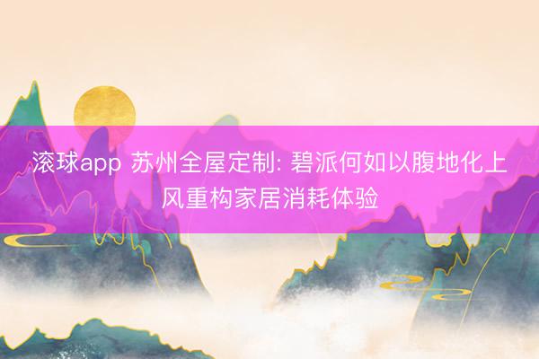 滚球app 苏州全屋定制: 碧派何如以腹地化上风重构家居消耗体验