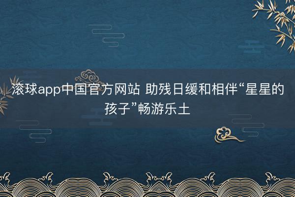 滚球app中国官方网站 助残日缓和相伴“星星的孩子”畅游乐土