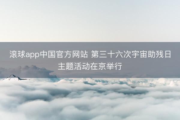 滚球app中国官方网站 第三十六次宇宙助残日主题活动在京举行