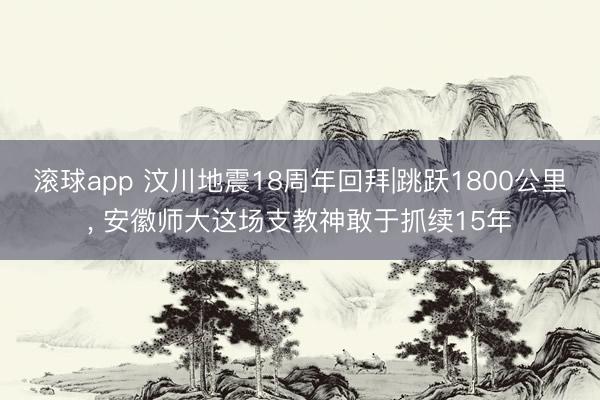 滚球app 汶川地震18周年回拜|跳跃1800公里， 安徽师大这场支教神敢于抓续15年