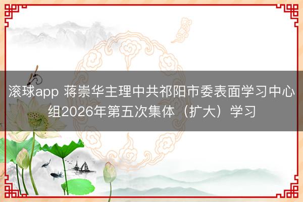 滚球app 蒋崇华主理中共祁阳市委表面学习中心组2026年第五次集体（扩大）学习