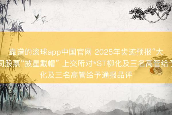 靠谱的滚球app中国官网 2025年齿迹预报“大变脸”, 公司股票“披星戴帽” 上交所对*ST柳化及三名高管给予通报品评