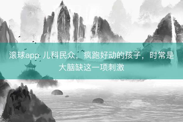 滚球app 儿科民众，疯跑好动的孩子，时常是大脑缺这一项刺激