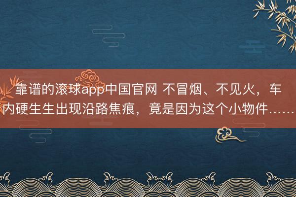 靠谱的滚球app中国官网 不冒烟、不见火，车内硬生生出现沿路焦痕，竟是因为这个小物件……