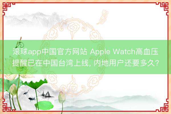 滚球app中国官方网站 Apple Watch高血压提醒已在中国台湾上线， 内地用户还要多久?