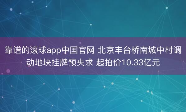 靠谱的滚球app中国官网 北京丰台桥南城中村调动地块挂牌预央求 起拍价10.33亿元