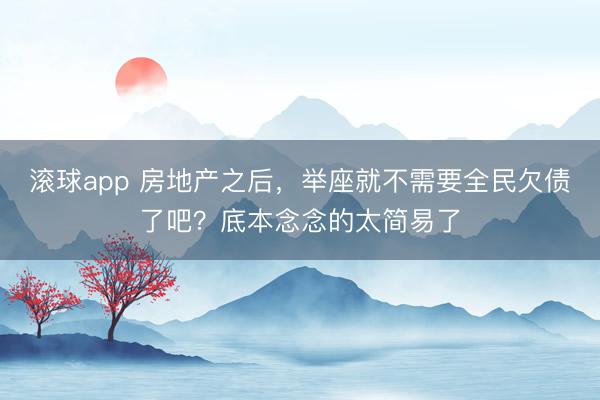 滚球app 房地产之后，举座就不需要全民欠债了吧？底本念念的太简易了