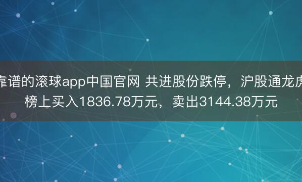 靠谱的滚球app中国官网 共进股份跌停，沪股通龙虎榜上买入1836.78万元，卖出3144.38万元