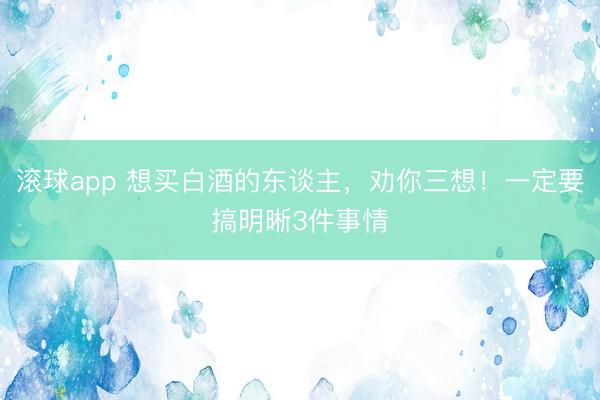 滚球app 想买白酒的东谈主，劝你三想！一定要搞明晰3件事情
