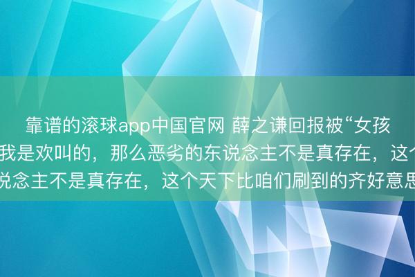 靠谱的滚球app中国官网 薛之谦回报被“女孩摆拍盲说念被撞”骗了：我是欢叫的，那么恶劣的东说念主不是真存在，这个天下比咱们刷到的齐好意思好