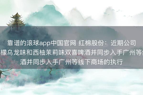 靠谱的滚球app中国官网 红棉股份：近期公司推出270ml的柠檬乌龙味和西柚茉莉味双喜啤酒并同步入手广州等线下商场的执行