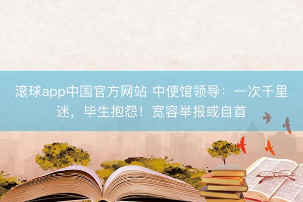 滚球app中国官方网站 中使馆领导：一次千里迷，毕生抱怨！宽容举报或自首