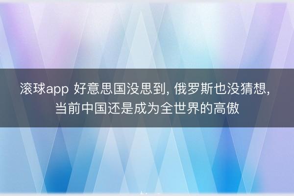 滚球app 好意思国没思到， 俄罗斯也没猜想， 当前中国还是成为全世界的高傲